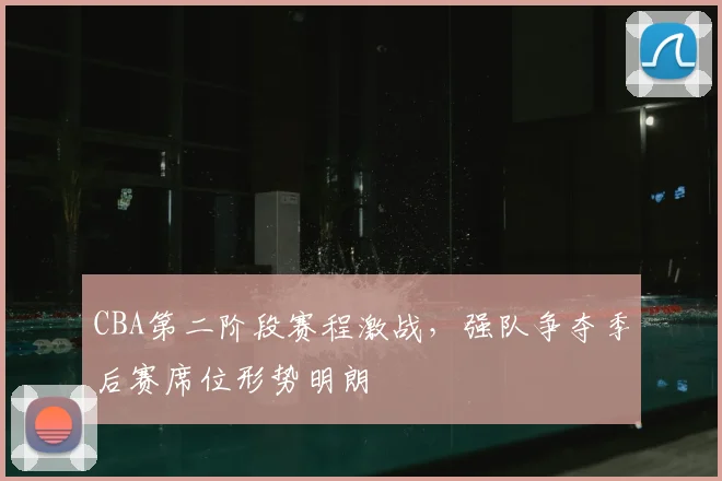 CBA第二阶段赛程激战，强队争夺季后赛席位形势明朗