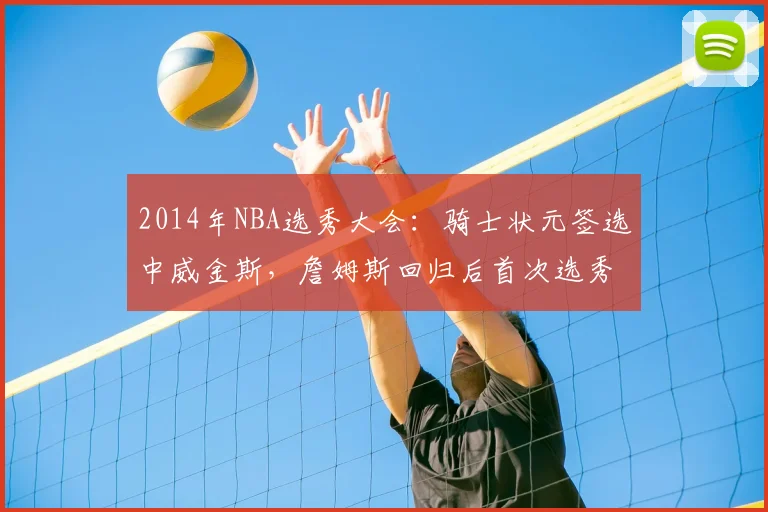 2014年NBA选秀大会：骑士状元签选中威金斯，詹姆斯回归后首次选秀